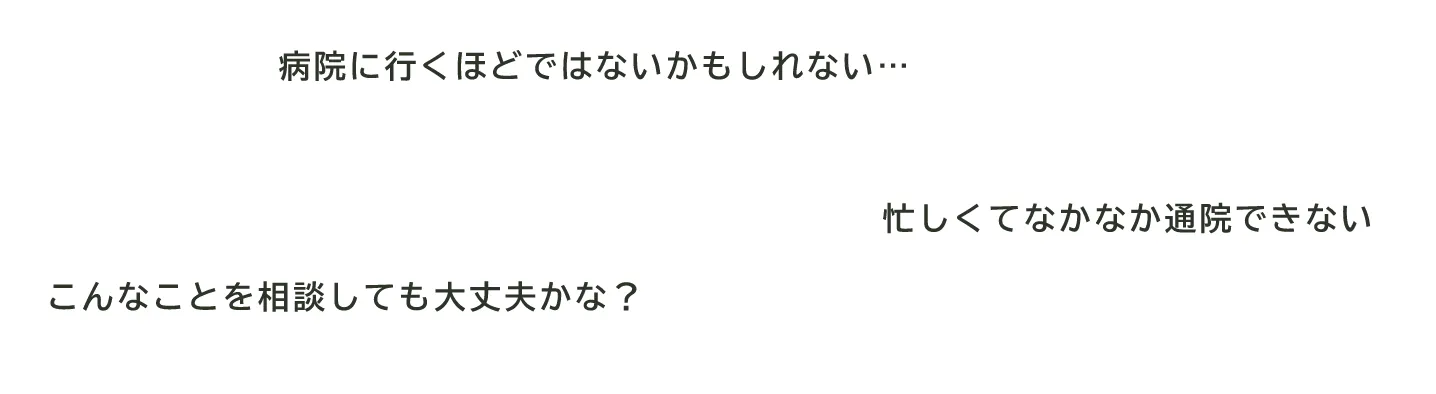 「病院に行くほどではないかもしれない…」「忙しくてなかなか通院できない」「こんなことを相談しても大丈夫かな？」というお悩みの吹き出し
